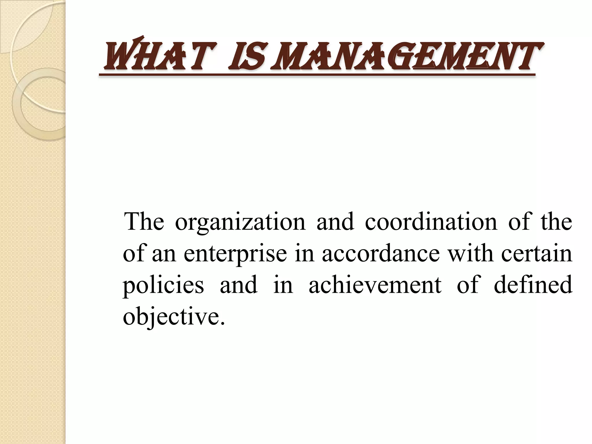 What Is Management


The organization and coordination of the
of an enterprise in accordance with certain
policies and in achievement of defined
objective.
 
