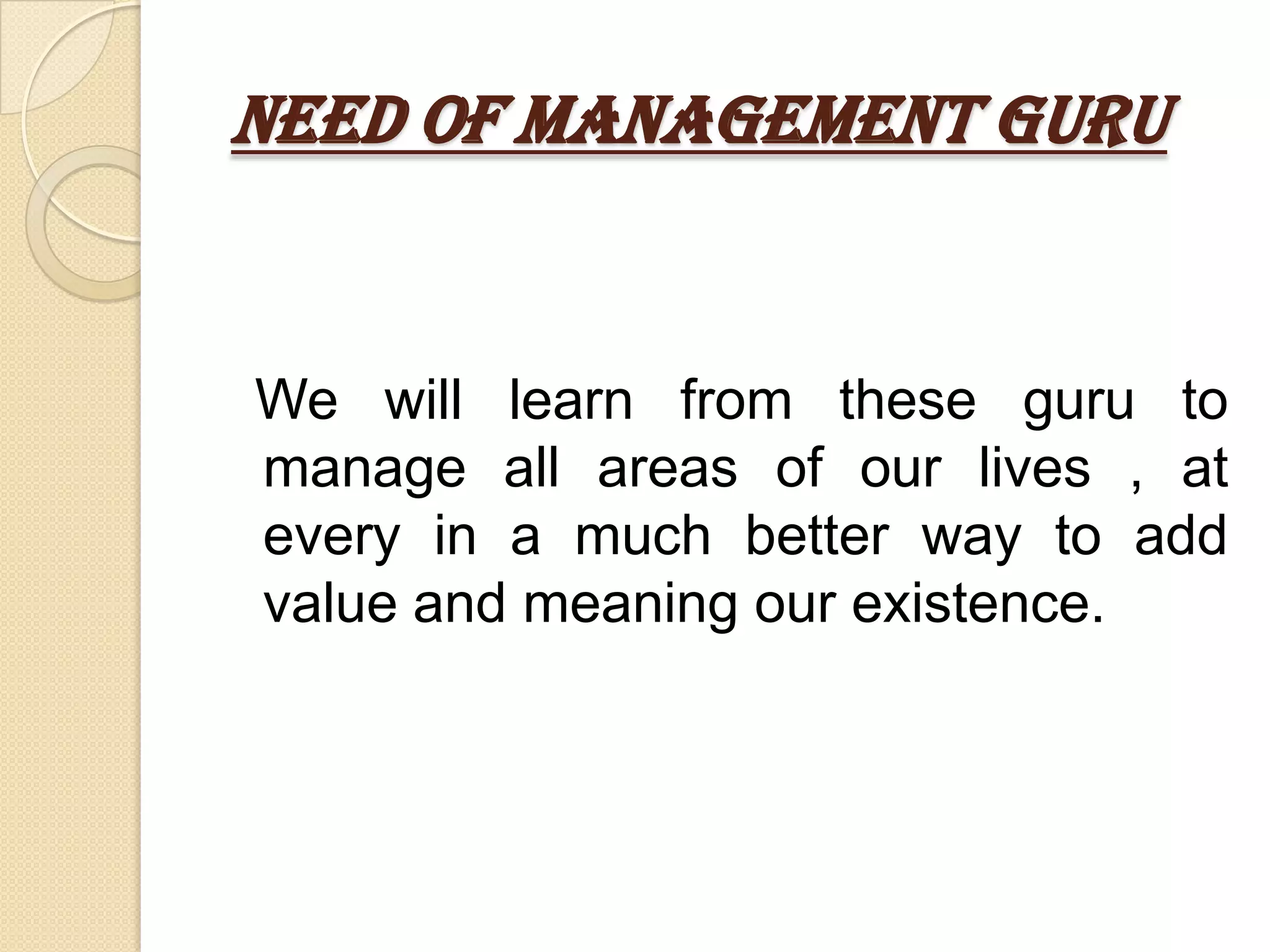 Need of Management Guru


We will learn from these guru to
manage all areas of our lives , at
every in a much better way to add
value and meaning our existence.
 
