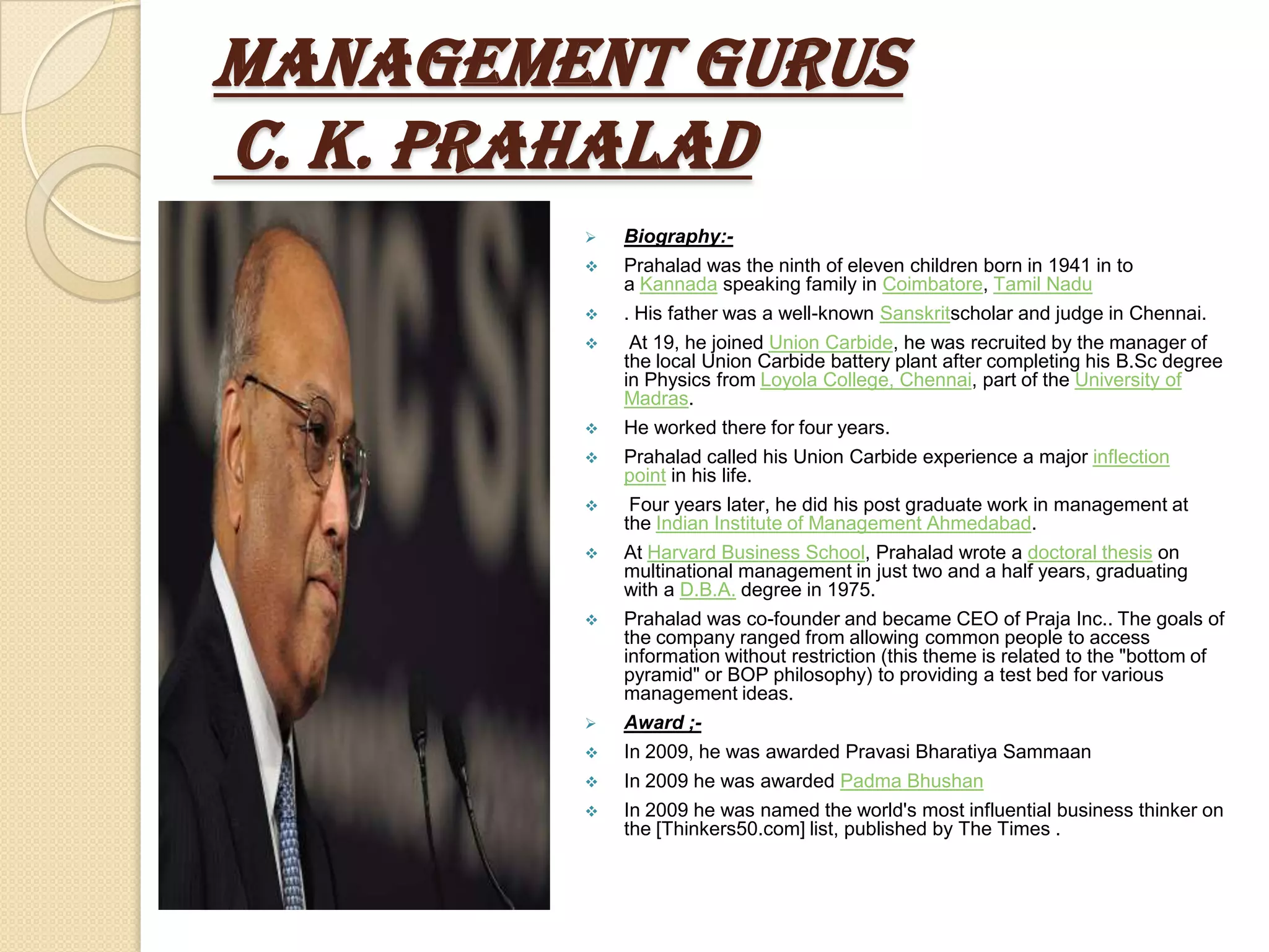 Management Gurus
C. K. Prahalad
           Biography:-
           Prahalad was the ninth of eleven children born in 1941 in to
            a Kannada speaking family in Coimbatore, Tamil Nadu
           . His father was a well-known Sanskritscholar and judge in Chennai.
            At 19, he joined Union Carbide, he was recruited by the manager of
            the local Union Carbide battery plant after completing his B.Sc degree
            in Physics from Loyola College, Chennai, part of the University of
            Madras.
           He worked there for four years.
           Prahalad called his Union Carbide experience a major inflection
            point in his life.
            Four years later, he did his post graduate work in management at
            the Indian Institute of Management Ahmedabad.
           At Harvard Business School, Prahalad wrote a doctoral thesis on
            multinational management in just two and a half years, graduating
            with a D.B.A. degree in 1975.
           Prahalad was co-founder and became CEO of Praja Inc.. The goals of
            the company ranged from allowing common people to access
            information without restriction (this theme is related to the "bottom of
            pyramid" or BOP philosophy) to providing a test bed for various
            management ideas.
           Award ;-
           In 2009, he was awarded Pravasi Bharatiya Sammaan
           In 2009 he was awarded Padma Bhushan
           In 2009 he was named the world's most influential business thinker on
            the [Thinkers50.com] list, published by The Times .
 