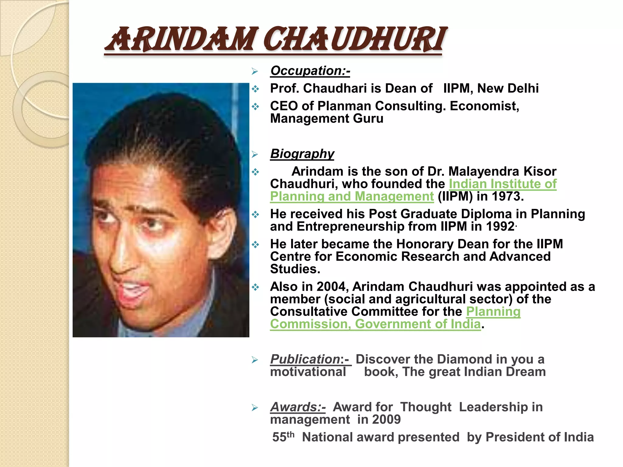 Arindam Chaudhuri
        Occupation:-
        Prof. Chaudhari is Dean of IIPM, New Delhi
        CEO of Planman Consulting. Economist,
         Management Guru

          Biography
             Arindam is the son of Dr. Malayendra Kisor
           Chaudhuri, who founded the Indian Institute of
           Planning and Management (IIPM) in 1973.
          He received his Post Graduate Diploma in Planning
           and Entrepreneurship from IIPM in 1992.
          He later became the Honorary Dean for the IIPM
           Centre for Economic Research and Advanced
           Studies.
          Also in 2004, Arindam Chaudhuri was appointed as a
           member (social and agricultural sector) of the
           Consultative Committee for the Planning
           Commission, Government of India.

          Publication:- Discover the Diamond in you a
           motivational book, The great Indian Dream

          Awards:- Award for Thought Leadership in
           management in 2009
           55th National award presented by President of India
 