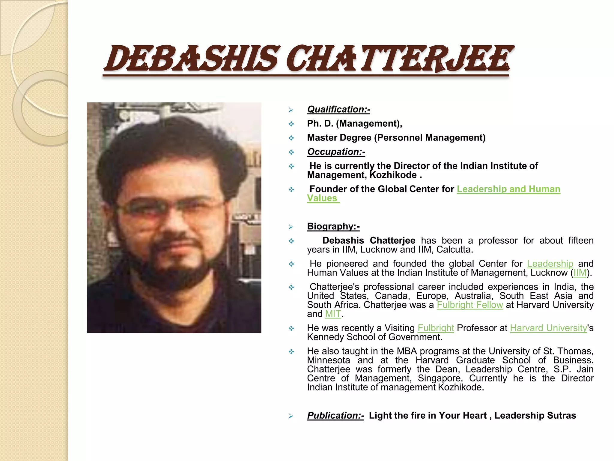 DEBASHIS CHATTERJEE
           Qualification:-
           Ph. D. (Management),
           Master Degree (Personnel Management)
           Occupation:-
           He is currently the Director of the Indian Institute of
            Management, Kozhikode .
           Founder of the Global Center for Leadership and Human
            Values


           Biography:-
              Debashis Chatterjee has been a professor for about fifteen
            years in IIM, Lucknow and IIM, Calcutta.
            He pioneered and founded the global Center for Leadership and
            Human Values at the Indian Institute of Management, Lucknow (IIM).
            Chatterjee's professional career included experiences in India, the
            United States, Canada, Europe, Australia, South East Asia and
            South Africa. Chatterjee was a Fulbright Fellow at Harvard University
            and MIT.
           He was recently a Visiting Fulbright Professor at Harvard University's
            Kennedy School of Government.
           He also taught in the MBA programs at the University of St. Thomas,
            Minnesota and at the Harvard Graduate School of Business.
            Chatterjee was formerly the Dean, Leadership Centre, S.P. Jain
            Centre of Management, Singapore. Currently he is the Director
            Indian Institute of management Kozhikode.


           Publication:- Light the fire in Your Heart , Leadership Sutras
 