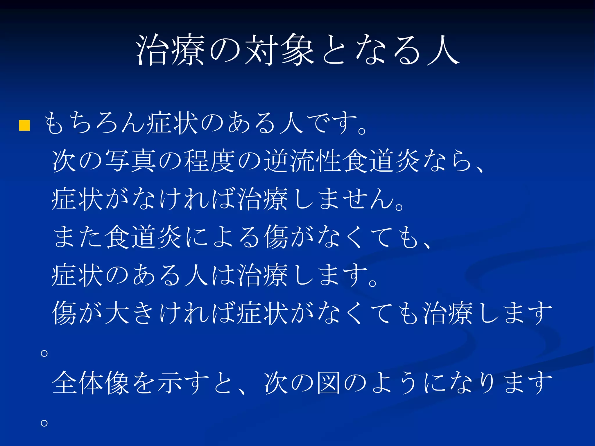 治療の対象となる人
   もちろん症状のある人です。
    次の写真の程度の逆流性食道炎なら、
    症状がなければ治療しません。
    また食道炎による傷がなくても、
    症状のある人は治療します。
    傷が大きければ症状がなくても治療します
    。
    全体像を示すと、次の図のようになります
    。
 