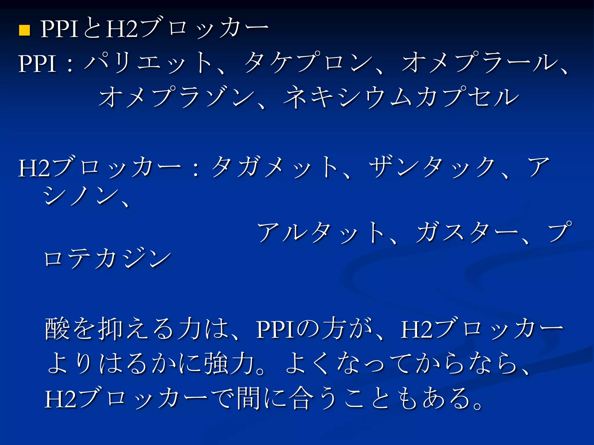 PPIとH2ブロッカー
PPI：パリエット、タケプロン、オメプラール、
     オメプラゾン、ネキシウムカプセル

H2ブロッカー：タガメット、ザンタック、ア
 シノン、
          アルタット、ガスター、プ
 ロテカジン

    酸を抑える力は、PPIの方が、H2ブロッカー
    よりはるかに強力。よくなってからなら、
    H2ブロッカーで間に合うこともある。
 