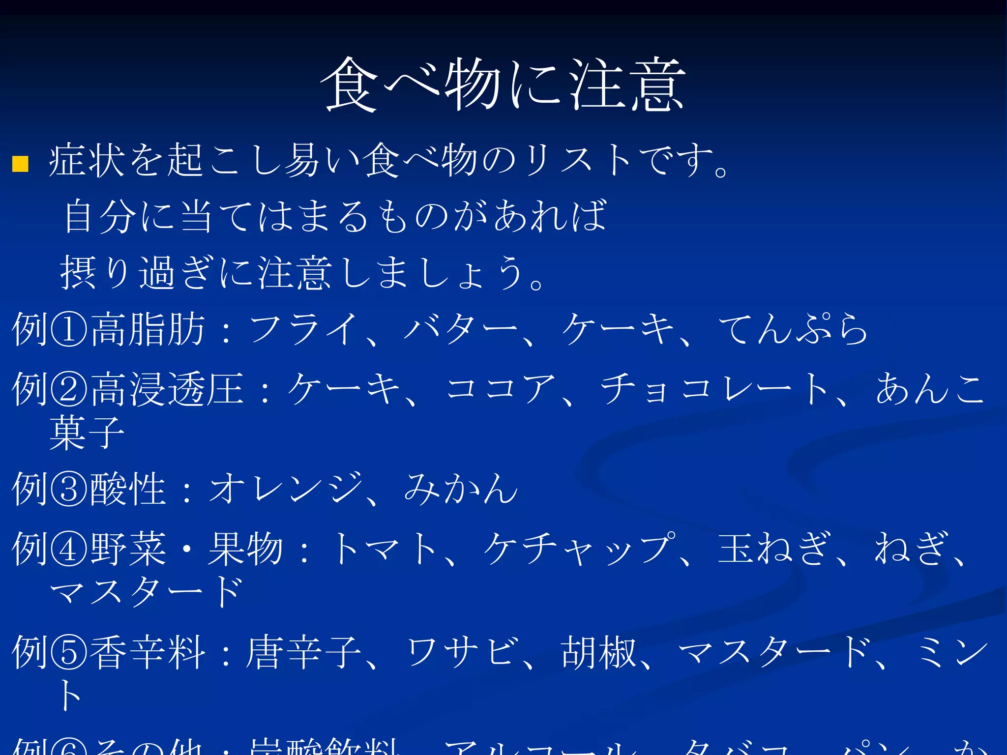 食べ物に注意
症状を起こし易い食べ物のリストです。
 自分に当てはまるものがあれば
 摂り過ぎに注意しましょう。
例①高脂肪：フライ、バター、ケーキ、てんぷら
例②高浸透圧：ケーキ、ココア、チョコレート、あんこ
 菓子
例③酸性：オレンジ、みかん
例④野菜・果物：トマト、ケチャップ、玉ねぎ、ねぎ、
 マスタード
例⑤香辛料：唐辛子、ワサビ、胡椒、マスタード、ミン
 ト
 
