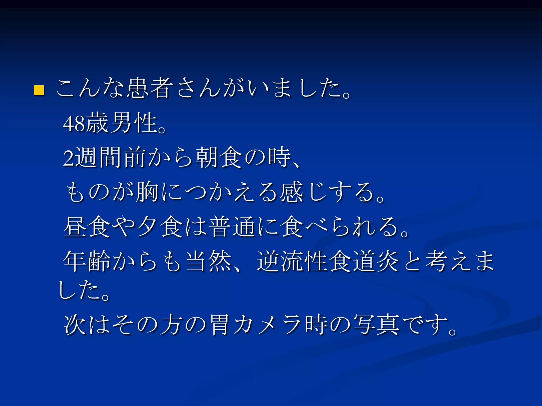    こんな患者さんがいました。
    48歳男性。
    2週間前から朝食の時、
    ものが胸につかえる感じする。
    昼食や夕食は普通に食べられる。
    年齢からも当然、逆流性食道炎と考えま
    した。
    次はその方の胃カメラ時の写真です。
 