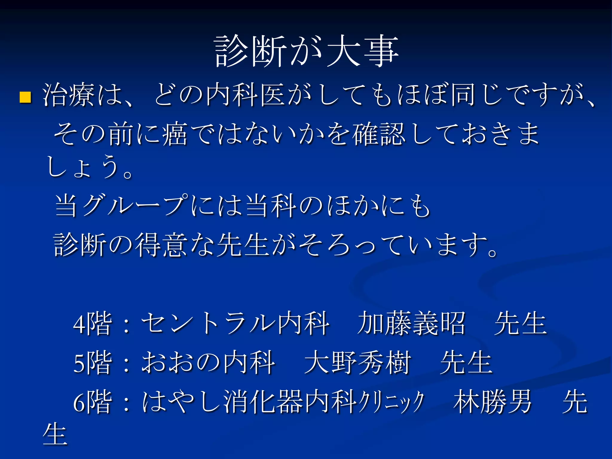 診断が大事
   治療は、どの内科医がしてもほぼ同じですが、
    その前に癌ではないかを確認しておきま
    しょう。
    当グループには当科のほかにも
    診断の得意な先生がそろっています。

        4階：セントラル内科 加藤義昭 先生
        5階：おおの内科 大野秀樹 先生
        6階：はやし消化器内科ｸﾘﾆｯｸ 林勝男 先
    生
 