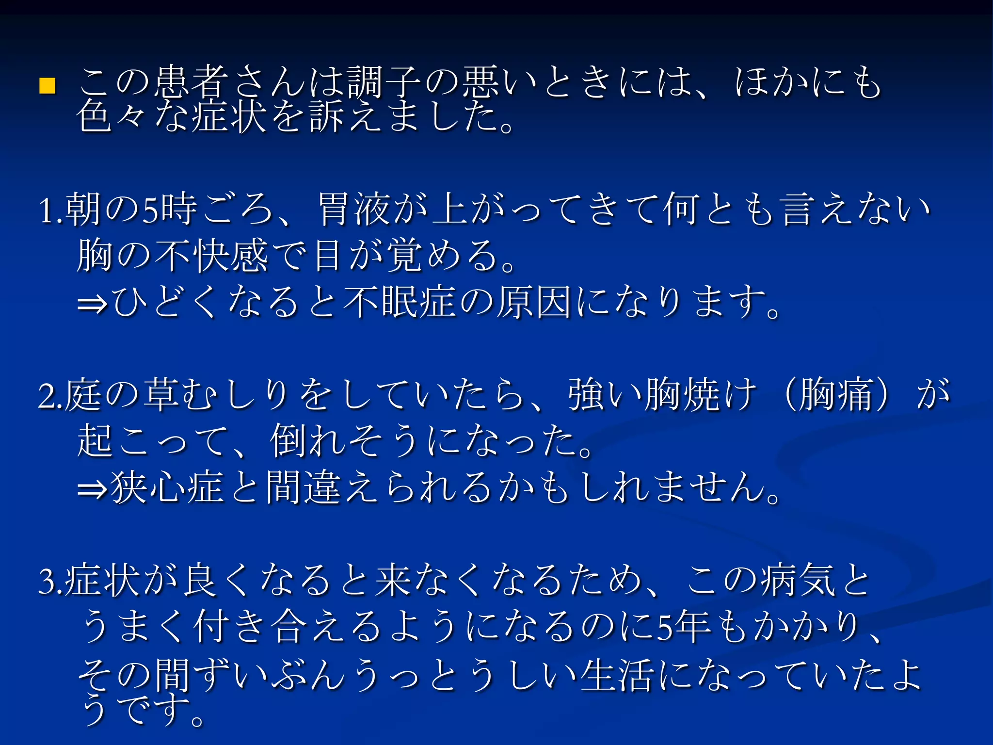    この患者さんは調子の悪いときには、ほかにも
    色々な症状を訴えました。

1.朝の5時ごろ、胃液が上がってきて何とも言えない
  胸の不快感で目が覚める。
  ⇒ひどくなると不眠症の原因になります。

2.庭の草むしりをしていたら、強い胸焼け（胸痛）が
  起こって、倒れそうになった。
  ⇒狭心症と間違えられるかもしれません。

3.症状が良くなると来なくなるため、この病気と
  うまく付き合えるようになるのに5年もかかり、
  その間ずいぶんうっとうしい生活になっていたよ
  うです。
 
