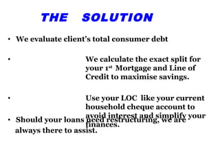 THE        SOLUTION
• We evaluate client’s total consumer debt

•                   We calculate the exact split for
                    your 1st Mortgage and Line of
                    Credit to maximise savings.

•                    Use your LOC like your current
                     household cheque account to
• Should your loans avoidrestructuring, we are your
                           interest and simplify
                     need
                     finances.
  always there to assist.
 