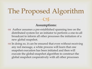 The Proposed Algorithm
          
                      Assumptions:
 Author assumes a pre-established spanning tree on the
  distributed system for an initiator to perform a one-to-all
  broadcast to inform all other processes the initiation of a
  new global snapshot.
 In doing so, it can be ensured that even without receiving
  any red message, a white process will learn that one
  snapshot execution has been initiated and then will
  execute the global-snapshot algorithm to construct the
  global snapshot cooperatively with all other processes
 