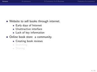 Amazon            E-commerce         E-Commerce Vs E-Business   Features of e-commerce




         Website to sell books through internet.
             Early days of Internet
             Unattractive interface
             Lack of key information
         Online book store a community.
             Creating book reviews
             Searching
             Sharing




                                                                                 4 / 15
 