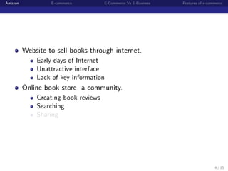 Amazon            E-commerce         E-Commerce Vs E-Business   Features of e-commerce




         Website to sell books through internet.
             Early days of Internet
             Unattractive interface
             Lack of key information
         Online book store a community.
             Creating book reviews
             Searching
             Sharing




                                                                                 4 / 15
 