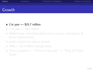 Amazon            E-commerce      E-Commerce Vs E-Business   Features of e-commerce




Growth


         1’st year — $15.7 million
         2’nd year — $54 million
         Added music cds,videos,electronics,s/w,toys, videogames &
         home improvements.
         proﬁts waived for sake of growth.
         1999 — $1.6 billion through sales.
         Time magazine — ”Person of the year” — ”King Of Cyber
         Space”



                                                                              6 / 15
 