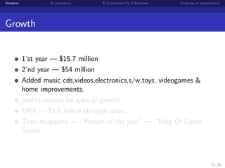 Amazon            E-commerce      E-Commerce Vs E-Business   Features of e-commerce




Growth


         1’st year — $15.7 million
         2’nd year — $54 million
         Added music cds,videos,electronics,s/w,toys, videogames &
         home improvements.
         proﬁts waived for sake of growth.
         1999 — $1.6 billion through sales.
         Time magazine — ”Person of the year” — ”King Of Cyber
         Space”



                                                                              6 / 15
 