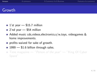 Amazon            E-commerce      E-Commerce Vs E-Business   Features of e-commerce




Growth


         1’st year — $15.7 million
         2’nd year — $54 million
         Added music cds,videos,electronics,s/w,toys, videogames &
         home improvements.
         proﬁts waived for sake of growth.
         1999 — $1.6 billion through sales.
         Time magazine — ”Person of the year” — ”King Of Cyber
         Space”



                                                                              6 / 15
 
