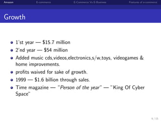 Amazon            E-commerce      E-Commerce Vs E-Business   Features of e-commerce




Growth


         1’st year — $15.7 million
         2’nd year — $54 million
         Added music cds,videos,electronics,s/w,toys, videogames &
         home improvements.
         proﬁts waived for sake of growth.
         1999 — $1.6 billion through sales.
         Time magazine — ”Person of the year” — ”King Of Cyber
         Space”



                                                                              6 / 15
 