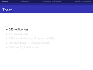 Amazon           E-commerce      E-Commerce Vs E-Business   Features of e-commerce




Toast



         323 million loss
         523 million loss
         2000 — share price dropped to 70%
         Amazon.toast . . . Amazon.bomb
         2001 — $1.4 billion loss




                                                                             7 / 15
 