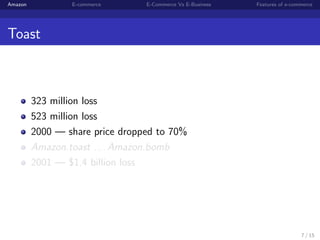 Amazon           E-commerce      E-Commerce Vs E-Business   Features of e-commerce




Toast



         323 million loss
         523 million loss
         2000 — share price dropped to 70%
         Amazon.toast . . . Amazon.bomb
         2001 — $1.4 billion loss




                                                                             7 / 15
 