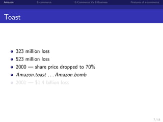Amazon           E-commerce      E-Commerce Vs E-Business   Features of e-commerce




Toast



         323 million loss
         523 million loss
         2000 — share price dropped to 70%
         Amazon.toast . . . Amazon.bomb
         2001 — $1.4 billion loss




                                                                             7 / 15
 