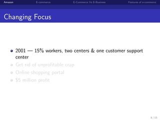 Amazon           E-commerce      E-Commerce Vs E-Business   Features of e-commerce




Changing Focus



         2001 — 15% workers, two centers & one customer support
         center
         Get rid of unproﬁtable crap
         Online shopping portal
         $5 million proﬁt




                                                                             8 / 15
 