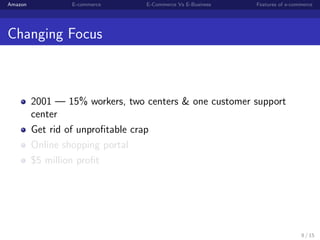 Amazon           E-commerce      E-Commerce Vs E-Business   Features of e-commerce




Changing Focus



         2001 — 15% workers, two centers & one customer support
         center
         Get rid of unproﬁtable crap
         Online shopping portal
         $5 million proﬁt




                                                                             8 / 15
 