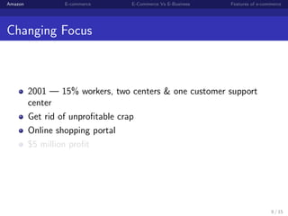Amazon           E-commerce      E-Commerce Vs E-Business   Features of e-commerce




Changing Focus



         2001 — 15% workers, two centers & one customer support
         center
         Get rid of unproﬁtable crap
         Online shopping portal
         $5 million proﬁt




                                                                             8 / 15
 