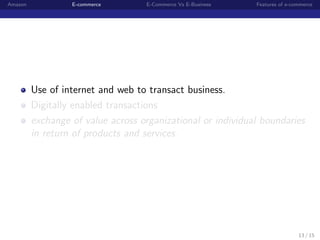 Amazon            E-commerce       E-Commerce Vs E-Business   Features of e-commerce




         Use of internet and web to transact business.
         Digitally enabled transactions
         exchange of value across organizational or individual boundaries
         in return of products and services.




                                                                              13 / 15
 