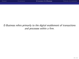 Amazon         E-commerce        E-Commerce Vs E-Business   Features of e-commerce




  E-Business refers primarily to the digital enablement of transactions
                      and processes within a ﬁrm.




                                                                            14 / 15
 