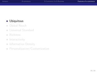 Amazon            E-commerce      E-Commerce Vs E-Business   Features of e-commerce




         Ubiquitous
         Global Reach
         Universal Standard
         Richness
         Interactivity
         Information Density
         Personalization/Customization




                                                                             15 / 15
 