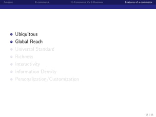 Amazon            E-commerce      E-Commerce Vs E-Business   Features of e-commerce




         Ubiquitous
         Global Reach
         Universal Standard
         Richness
         Interactivity
         Information Density
         Personalization/Customization




                                                                             15 / 15
 