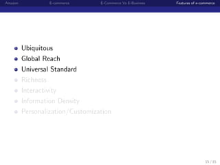 Amazon            E-commerce      E-Commerce Vs E-Business   Features of e-commerce




         Ubiquitous
         Global Reach
         Universal Standard
         Richness
         Interactivity
         Information Density
         Personalization/Customization




                                                                             15 / 15
 