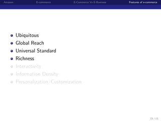 Amazon            E-commerce      E-Commerce Vs E-Business   Features of e-commerce




         Ubiquitous
         Global Reach
         Universal Standard
         Richness
         Interactivity
         Information Density
         Personalization/Customization




                                                                             15 / 15
 