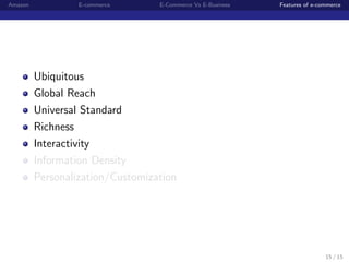 Amazon            E-commerce      E-Commerce Vs E-Business   Features of e-commerce




         Ubiquitous
         Global Reach
         Universal Standard
         Richness
         Interactivity
         Information Density
         Personalization/Customization




                                                                             15 / 15
 