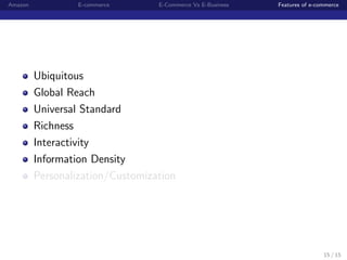 Amazon            E-commerce      E-Commerce Vs E-Business   Features of e-commerce




         Ubiquitous
         Global Reach
         Universal Standard
         Richness
         Interactivity
         Information Density
         Personalization/Customization




                                                                             15 / 15
 