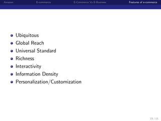 Amazon            E-commerce      E-Commerce Vs E-Business   Features of e-commerce




         Ubiquitous
         Global Reach
         Universal Standard
         Richness
         Interactivity
         Information Density
         Personalization/Customization




                                                                             15 / 15
 