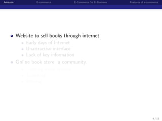Amazon            E-commerce         E-Commerce Vs E-Business   Features of e-commerce




         Website to sell books through internet.
             Early days of Internet
             Unattractive interface
             Lack of key information
         Online book store a community.
             Creating book reviews
             Searching
             Sharing




                                                                                 4 / 15
 