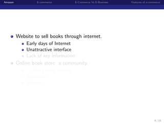Amazon            E-commerce         E-Commerce Vs E-Business   Features of e-commerce




         Website to sell books through internet.
             Early days of Internet
             Unattractive interface
             Lack of key information
         Online book store a community.
             Creating book reviews
             Searching
             Sharing




                                                                                 4 / 15
 