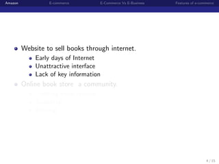 Amazon            E-commerce         E-Commerce Vs E-Business   Features of e-commerce




         Website to sell books through internet.
             Early days of Internet
             Unattractive interface
             Lack of key information
         Online book store a community.
             Creating book reviews
             Searching
             Sharing




                                                                                 4 / 15
 
