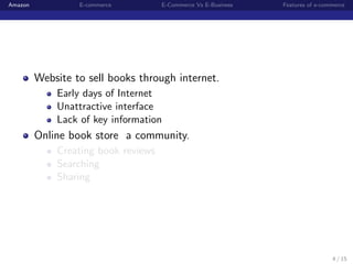 Amazon            E-commerce         E-Commerce Vs E-Business   Features of e-commerce




         Website to sell books through internet.
             Early days of Internet
             Unattractive interface
             Lack of key information
         Online book store a community.
             Creating book reviews
             Searching
             Sharing




                                                                                 4 / 15
 
