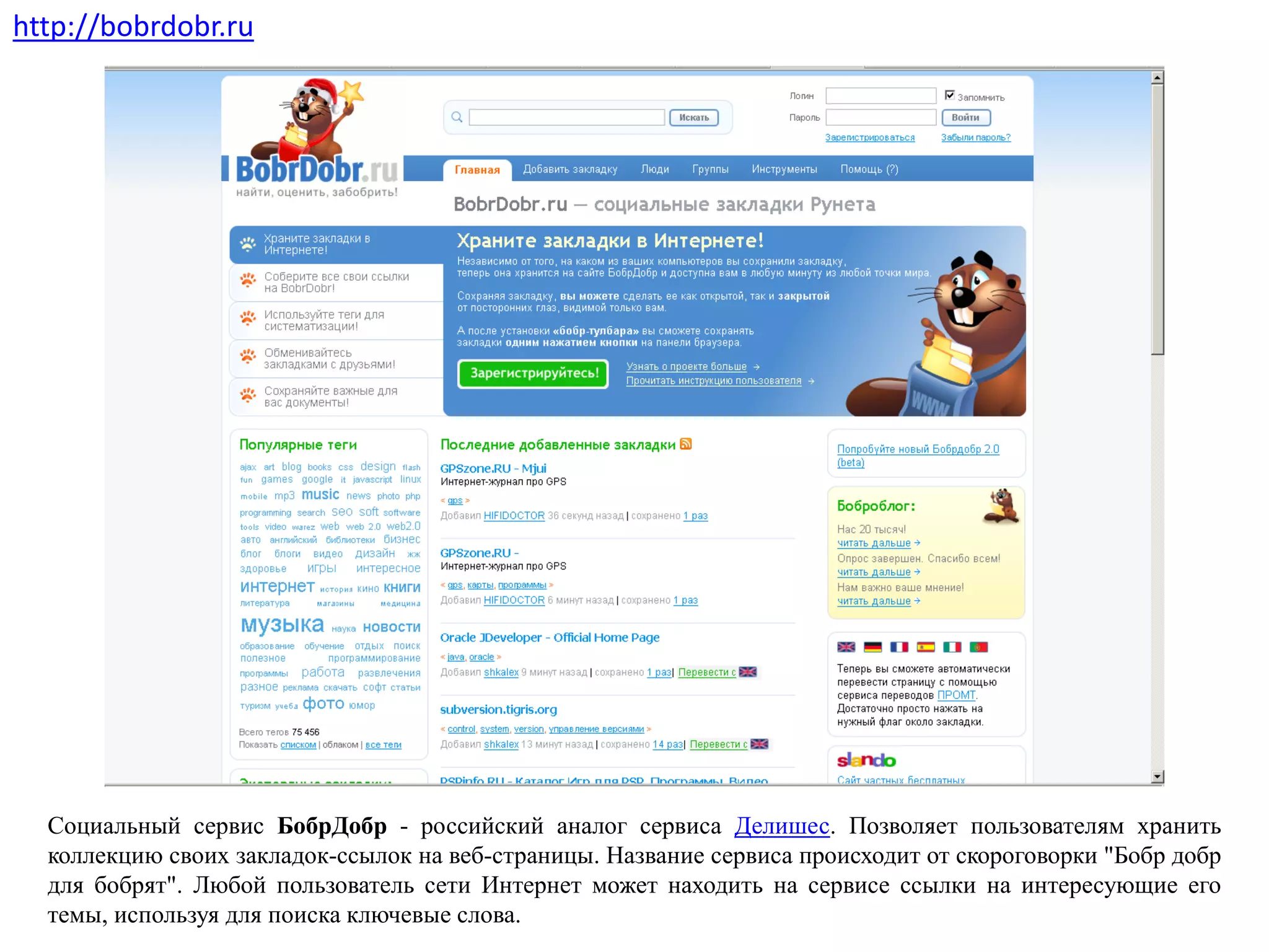 Социальный сервис БобрДобр - российский аналог сервиса Делишес. Позволяет пользователям хранить
коллекцию своих закладок-ссылок на веб-страницы. Название сервиса происходит от скороговорки "Бобр добр
для бобрят". Любой пользователь сети Интернет может находить на сервисе ссылки на интересующие его
темы, используя для поиска ключевые слова.
http://bobrdobr.ru
 