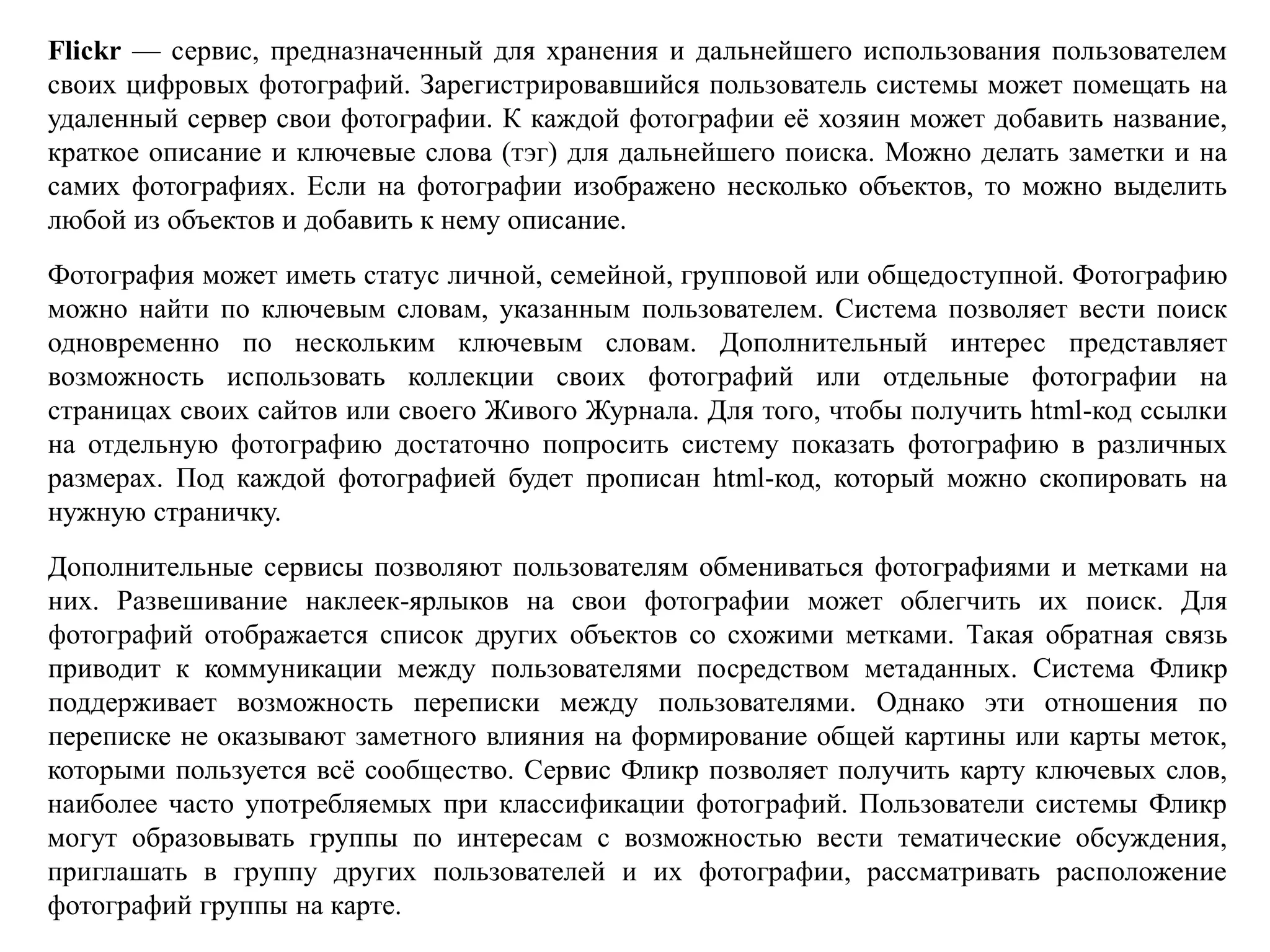 Flickr — сервис, предназначенный для хранения и дальнейшего использования пользователем
своих цифровых фотографий. Зарегистрировавшийся пользователь системы может помещать на
удаленный сервер свои фотографии. К каждой фотографии её хозяин может добавить название,
краткое описание и ключевые слова (тэг) для дальнейшего поиска. Можно делать заметки и на
самих фотографиях. Если на фотографии изображено несколько объектов, то можно выделить
любой из объектов и добавить к нему описание.
Фотография может иметь статус личной, семейной, групповой или общедоступной. Фотографию
можно найти по ключевым словам, указанным пользователем. Система позволяет вести поиск
одновременно по нескольким ключевым словам. Дополнительный интерес представляет
возможность использовать коллекции своих фотографий или отдельные фотографии на
страницах своих сайтов или своего Живого Журнала. Для того, чтобы получить html-код ссылки
на отдельную фотографию достаточно попросить систему показать фотографию в различных
размерах. Под каждой фотографией будет прописан html-код, который можно скопировать на
нужную страничку.
Дополнительные сервисы позволяют пользователям обмениваться фотографиями и метками на
них. Развешивание наклеек-ярлыков на свои фотографии может облегчить их поиск. Для
фотографий отображается список других объектов со схожими метками. Такая обратная связь
приводит к коммуникации между пользователями посредством метаданных. Система Фликр
поддерживает возможность переписки между пользователями. Однако эти отношения по
переписке не оказывают заметного влияния на формирование общей картины или карты меток,
которыми пользуется всё сообщество. Сервис Фликр позволяет получить карту ключевых слов,
наиболее часто употребляемых при классификации фотографий. Пользователи системы Фликр
могут образовывать группы по интересам с возможностью вести тематические обсуждения,
приглашать в группу других пользователей и их фотографии, рассматривать расположение
фотографий группы на карте.
 
