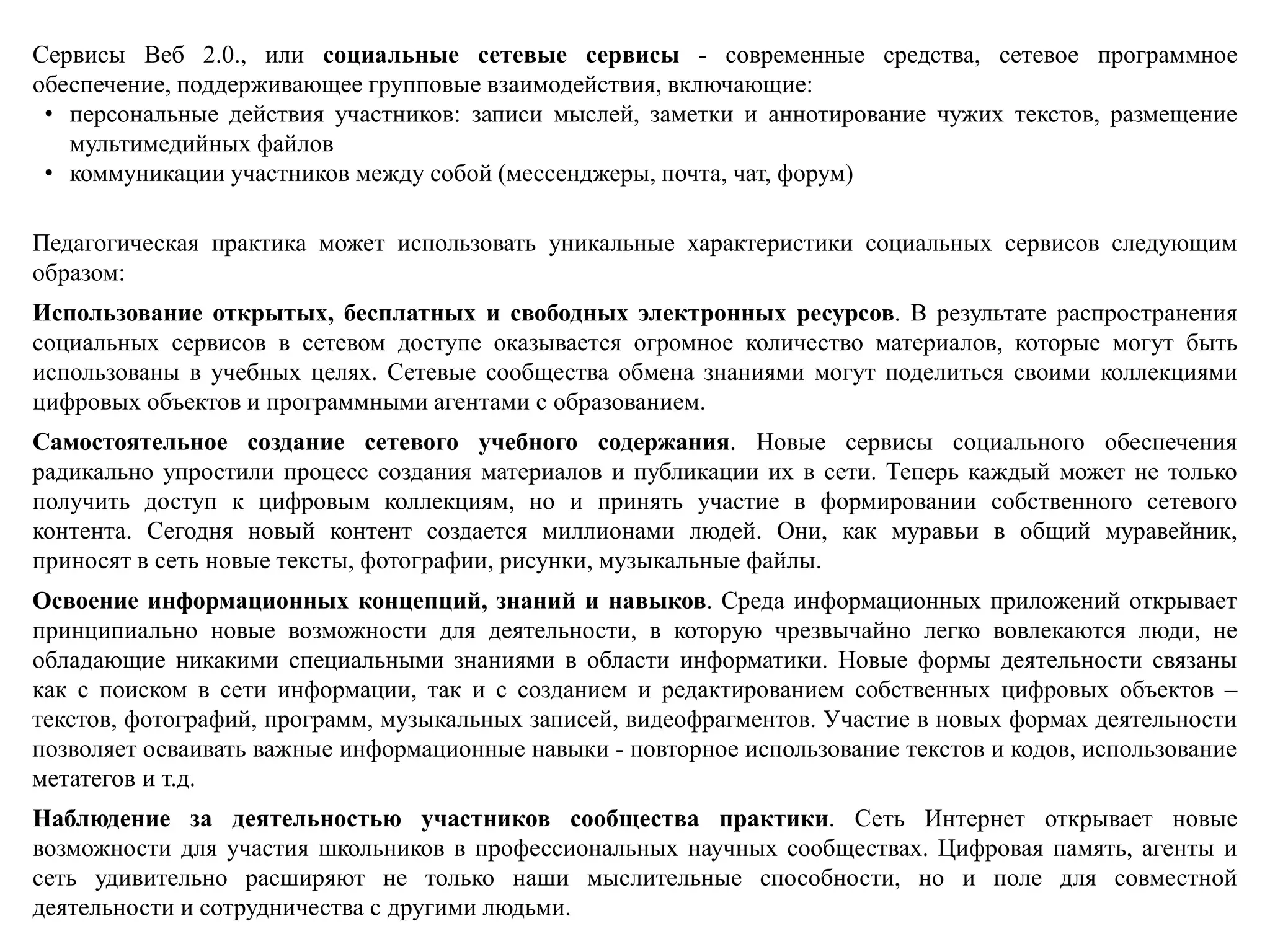 Сервисы Веб 2.0., или социальные сетевые сервисы - современные средства, сетевое программное
обеспечение, поддерживающее групповые взаимодействия, включающие:
• персональные действия участников: записи мыслей, заметки и аннотирование чужих текстов, размещение
мультимедийных файлов
• коммуникации участников между собой (мессенджеры, почта, чат, форум)
Педагогическая практика может использовать уникальные характеристики социальных сервисов следующим
образом:
Использование открытых, бесплатных и свободных электронных ресурсов. В результате распространения
социальных сервисов в сетевом доступе оказывается огромное количество материалов, которые могут быть
использованы в учебных целях. Сетевые сообщества обмена знаниями могут поделиться своими коллекциями
цифровых объектов и программными агентами с образованием.
Самостоятельное создание сетевого учебного содержания. Новые сервисы социального обеспечения
радикально упростили процесс создания материалов и публикации их в сети. Теперь каждый может не только
получить доступ к цифровым коллекциям, но и принять участие в формировании собственного сетевого
контента. Сегодня новый контент создается миллионами людей. Они, как муравьи в общий муравейник,
приносят в сеть новые тексты, фотографии, рисунки, музыкальные файлы.
Освоение информационных концепций, знаний и навыков. Среда информационных приложений открывает
принципиально новые возможности для деятельности, в которую чрезвычайно легко вовлекаются люди, не
обладающие никакими специальными знаниями в области информатики. Новые формы деятельности связаны
как с поиском в сети информации, так и с созданием и редактированием собственных цифровых объектов –
текстов, фотографий, программ, музыкальных записей, видеофрагментов. Участие в новых формах деятельности
позволяет осваивать важные информационные навыки - повторное использование текстов и кодов, использование
метатегов и т.д.
Наблюдение за деятельностью участников сообщества практики. Сеть Интернет открывает новые
возможности для участия школьников в профессиональных научных сообществах. Цифровая память, агенты и
сеть удивительно расширяют не только наши мыслительные способности, но и поле для совместной
деятельности и сотрудничества с другими людьми.
 