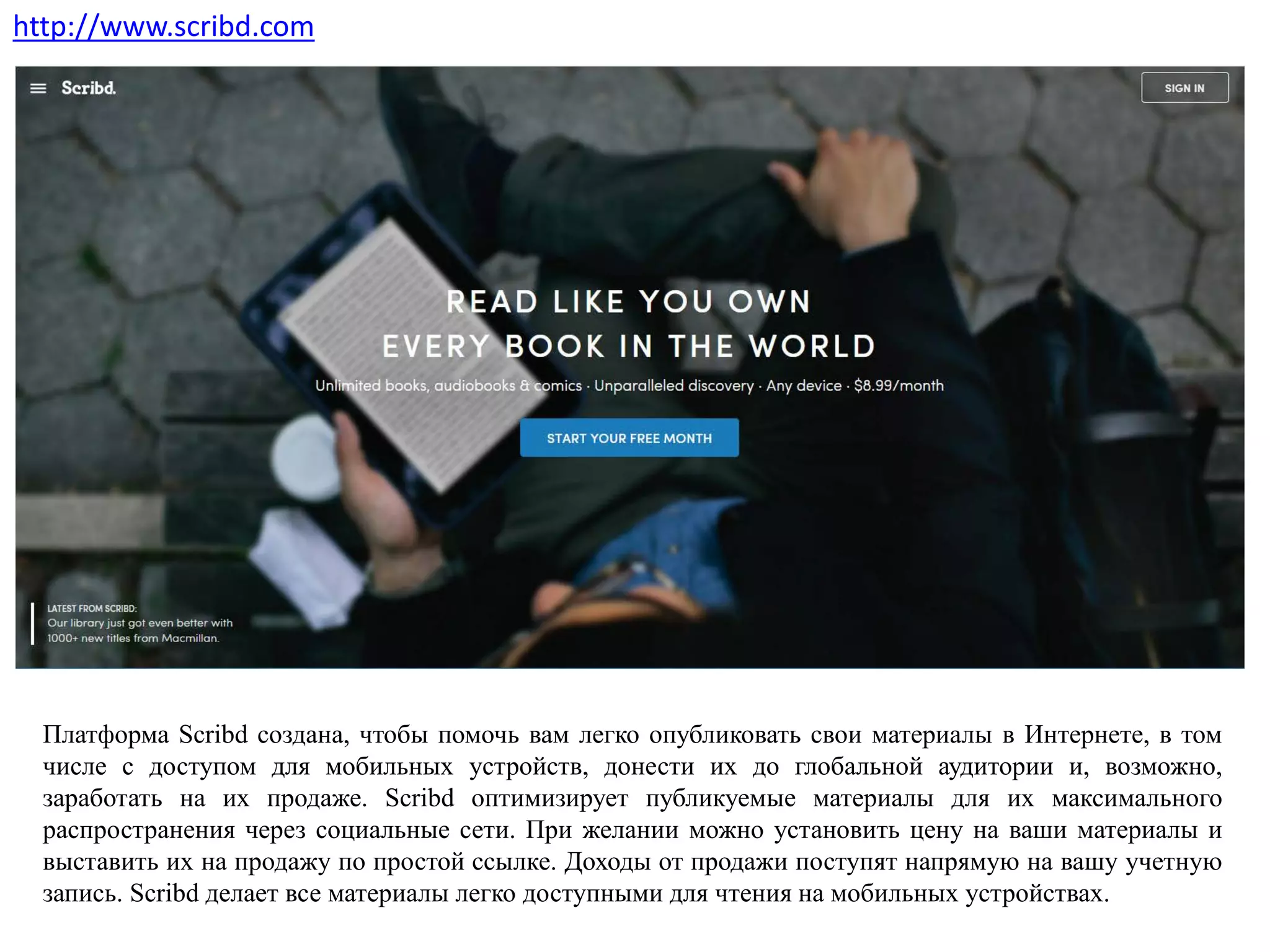 Платформа Scribd создана, чтобы помочь вам легко опубликовать свои материалы в Интернете, в том
числе с доступом для мобильных устройств, донести их до глобальной аудитории и, возможно,
заработать на их продаже. Scribd оптимизирует публикуемые материалы для их максимального
распространения через социальные сети. При желании можно установить цену на ваши материалы и
выставить их на продажу по простой ссылке. Доходы от продажи поступят напрямую на вашу учетную
запись. Scribd делает все материалы легко доступными для чтения на мобильных устройствах.
http://www.scribd.com
 