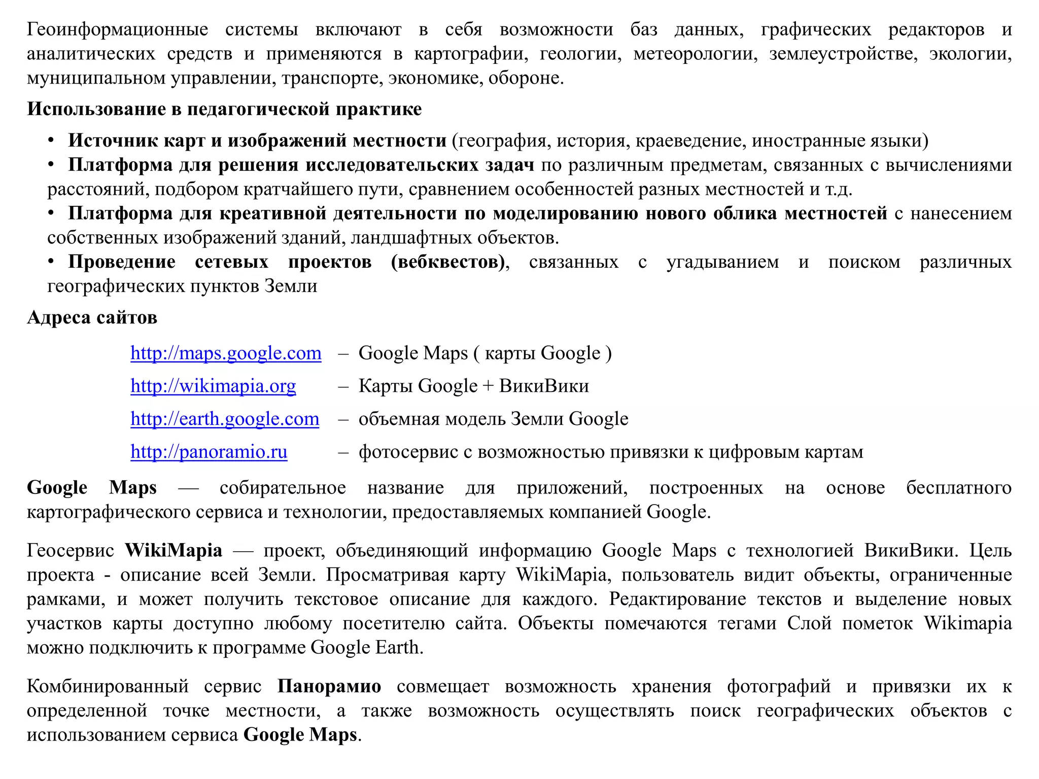 Геоинформационные системы включают в себя возможности баз данных, графических редакторов и
аналитических средств и применяются в картографии, геологии, метеорологии, землеустройстве, экологии,
муниципальном управлении, транспорте, экономике, обороне.
Использование в педагогической практике
• Источник карт и изображений местности (география, история, краеведение, иностранные языки)
• Платформа для решения исследовательских задач по различным предметам, связанных с вычислениями
расстояний, подбором кратчайшего пути, сравнением особенностей разных местностей и т.д.
• Платформа для креативной деятельности по моделированию нового облика местностей с нанесением
собственных изображений зданий, ландшафтных объектов.
• Проведение сетевых проектов (вебквестов), связанных с угадыванием и поиском различных
географических пунктов Земли
Адреса сайтов
http://maps.google.com – Google Maps ( карты Google )
http://wikimapia.org – Карты Google + ВикиВики
http://earth.google.com – объемная модель Земли Google
http://panoramio.ru – фотосервис с возможностью привязки к цифровым картам
Google Maps — собирательное название для приложений, построенных на основе бесплатного
картографического сервиса и технологии, предоставляемых компанией Google.
Геосервис WikiMapia — проект, объединяющий информацию Google Maps с технологией ВикиВики. Цель
проекта - описание всей Земли. Просматривая карту WikiMapia, пользователь видит объекты, ограниченные
рамками, и может получить текстовое описание для каждого. Редактирование текстов и выделение новых
участков карты доступно любому посетителю сайта. Объекты помечаются тегами Слой пометок Wikimapia
можно подключить к программе Google Earth.
Комбинированный сервис Панорамио совмещает возможность хранения фотографий и привязки их к
определенной точке местности, а также возможность осуществлять поиск географических объектов с
использованием сервиса Google Maps.
 