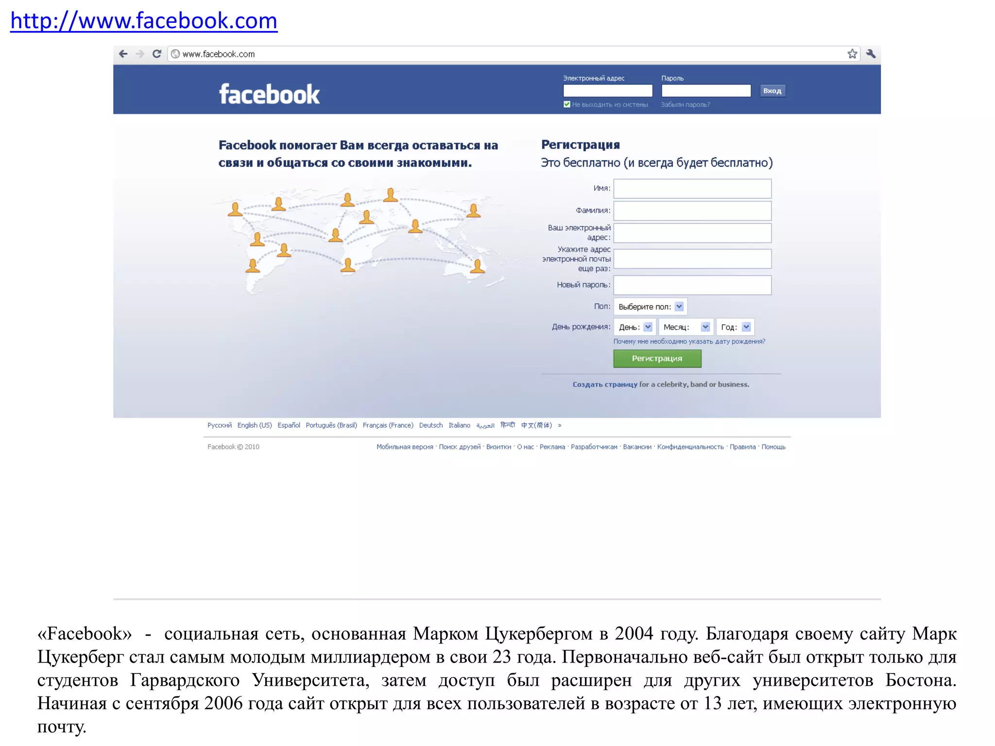 «Facebook» - социальная сеть, основанная Марком Цукербергом в 2004 году. Благодаря своему сайту Марк
Цукерберг стал самым молодым миллиардером в свои 23 года. Первоначально веб-сайт был открыт только для
студентов Гарвардского Университета, затем доступ был расширен для других университетов Бостона.
Начиная с сентября 2006 года сайт открыт для всех пользователей в возрасте от 13 лет, имеющих электронную
почту.
http://www.facebook.com
 