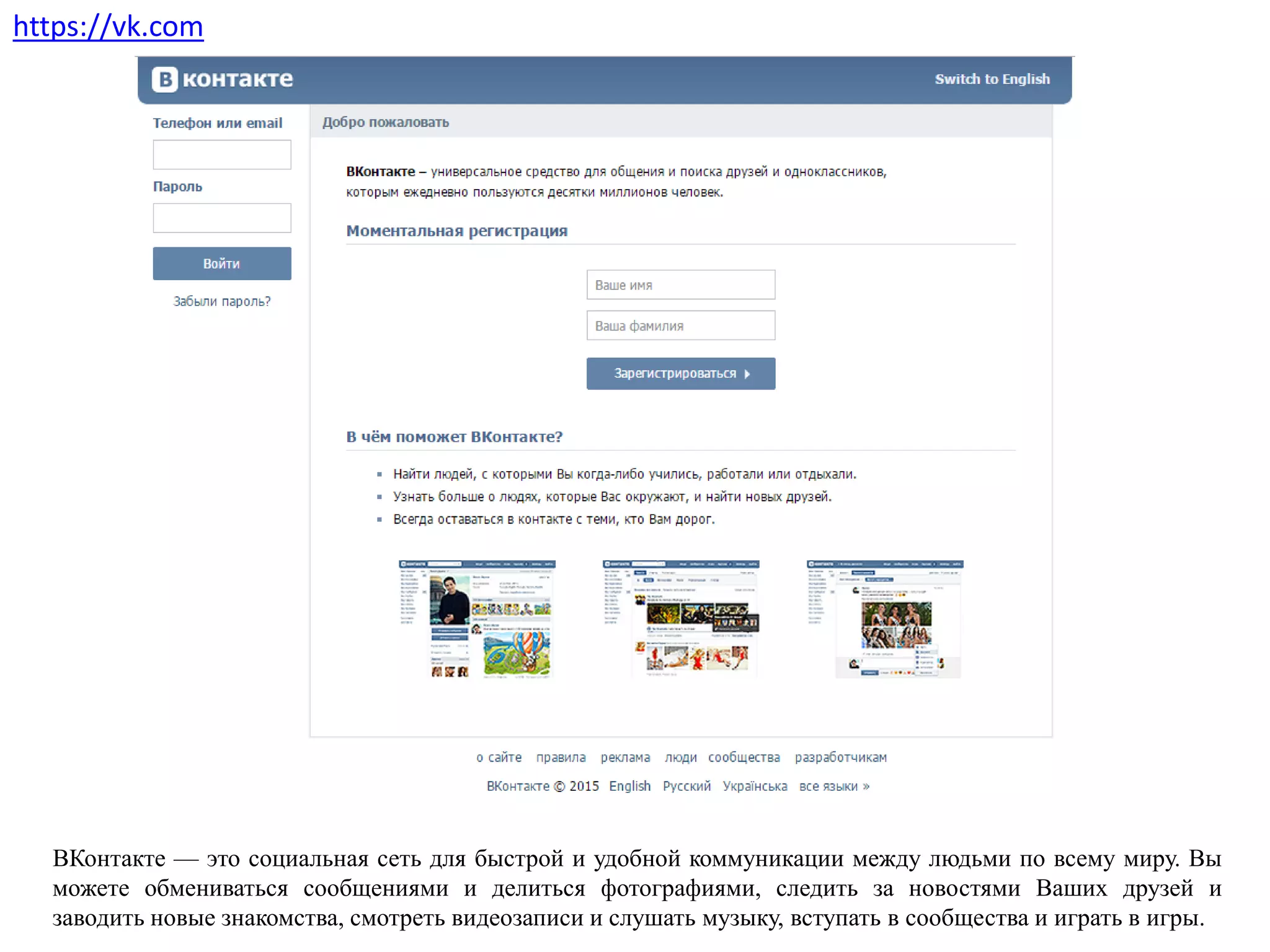 https://vk.com
ВКонтакте — это социальная сеть для быстрой и удобной коммуникации между людьми по всему миру. Вы
можете обмениваться сообщениями и делиться фотографиями, следить за новостями Ваших друзей и
заводить новые знакомства, смотреть видеозаписи и слушать музыку, вступать в сообщества и играть в игры.
 