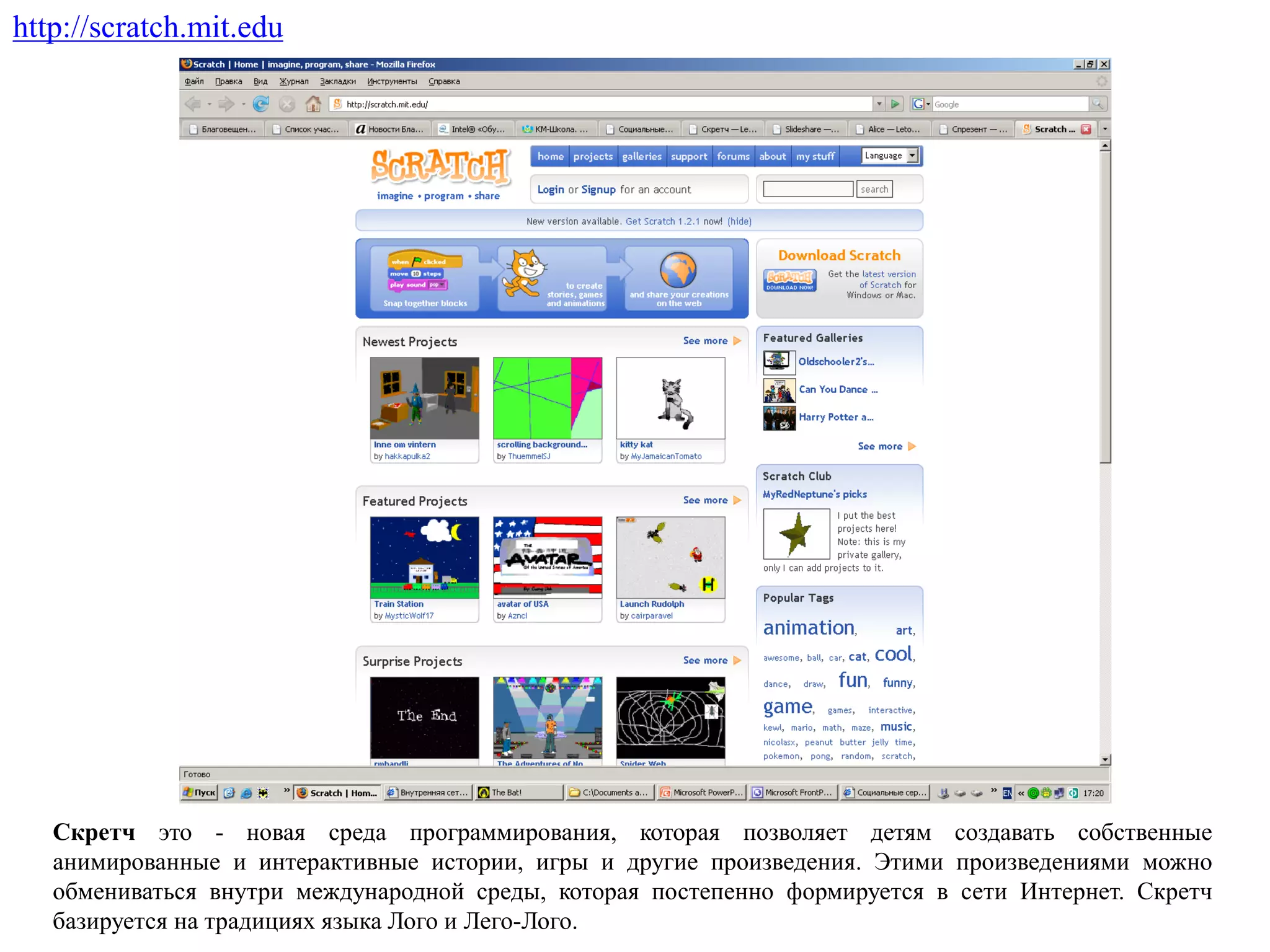 http://scratch.mit.edu
Скретч это - новая среда программирования, которая позволяет детям создавать собственные
анимированные и интерактивные истории, игры и другие произведения. Этими произведениями можно
обмениваться внутри международной среды, которая постепенно формируется в сети Интернет. Скретч
базируется на традициях языка Лого и Лего-Лого.
 