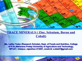 TRACE MINERALS ( Zinc, Selenium, Boron and
                Cobalt)

Ms. Latika Yadav (Research Scholar), Dept. of Foods and Nutrition, College
    of H.Sc,Maharana Pratap University of Agriculture and Technology,
     MPUAT, Udaipur, rajasthan-313001, email.id: a.lata27@gmail.com
 