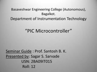 Basaveshwar Engineering College (Autonomous),
                        Bagalkot.
     Department of Instrumentation Technology

              “PIC Microcontroller”


Seminar Guide : Prof. Santosh B. K.
Presented by: Sagar S. Sarvade
        USN: 2BA09IT015
        Roll: 12
12/18/2012                                            1
 