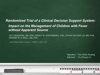 Randomized Trial of a Clinical Decision Support System:
 Impact on the Management of Children with Fever
 without Apparent Source
  JOLT ROUKEMA, MD, PHD, EWOUT W. STEYERBERG, PHD, JOHAN VAN DER LEI, MD, PHD,
  HENRIËTTE A. MOLL, MD, PHD

  J Am Med Inform Assoc. 2008;15:107–113.




                                                     Speaker : Yen-Chih Huang
                                                     Advisor : Yu-Chuan Li
 