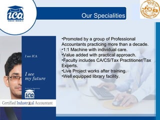 Our Specialities Promoted by a group of Professional Accountants practicing more than a decade. 1:1 Machine with individual care. Value added with practical approach. Faculty includes CA/CS/Tax Practitioner/Tax Experts. Live Project works after training. Well equipped library facility. 